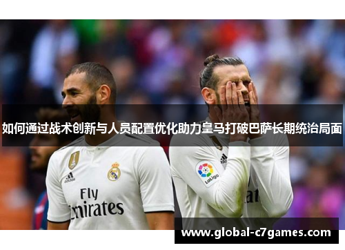 如何通过战术创新与人员配置优化助力皇马打破巴萨长期统治局面